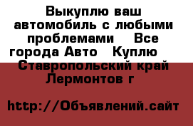 Выкуплю ваш автомобиль с любыми проблемами. - Все города Авто » Куплю   . Ставропольский край,Лермонтов г.